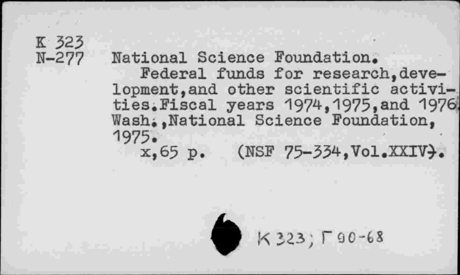 ﻿K 323 N-277
National Science Foundation,
Federal funds for research,development, and other scientific activities,Fiscal years 1974,1975»and 1976 Wash*,National Science Foundation, ZI975.
x,65 p. (NSF 75-334,Vol.XXIV}.
K 323; rOC-fcS